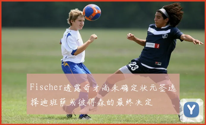 Fischer透露奇才尚未确定状元签选择迪班萨或彼得森的最终决定