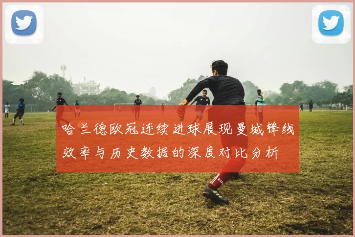 哈兰德欧冠连续进球展现曼城锋线效率与历史数据的深度对比分析