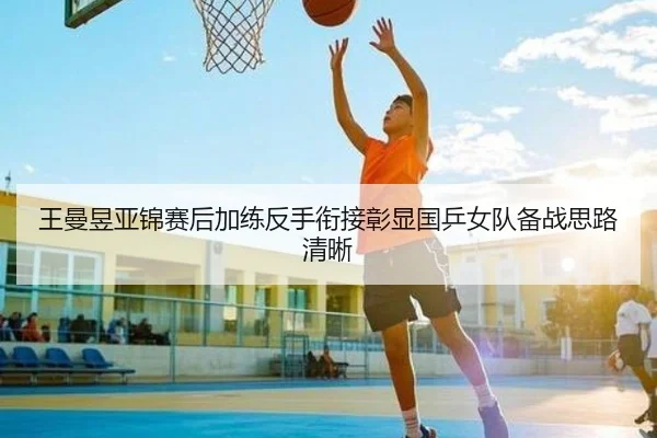 王曼昱亚锦赛后加练反手衔接彰显国乒女队备战思路清晰